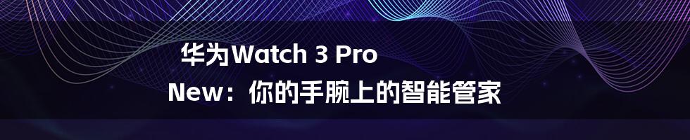 华为Watch 3 Pro New：你的手腕上的智能管家