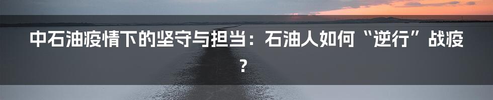 中石油疫情下的坚守与担当：石油人如何“逆行”战疫？