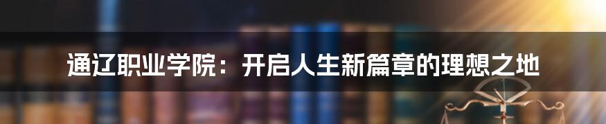 通辽职业学院：开启人生新篇章的理想之地