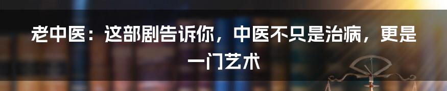 老中医：这部剧告诉你，中医不只是治病，更是一门艺术