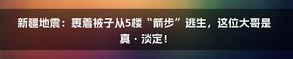 新疆地震：裹着被子从5楼“箭步”逃生，这位大哥是真·淡定！