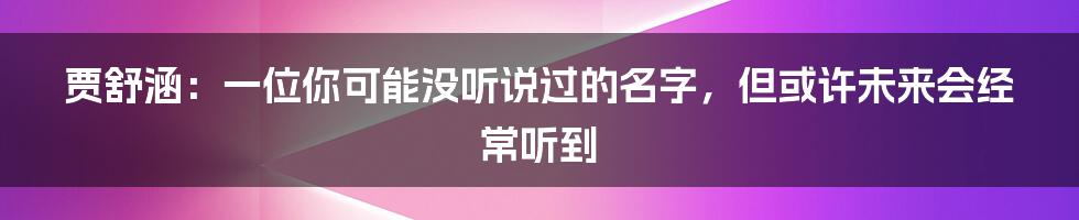 贾舒涵：一位你可能没听说过的名字，但或许未来会经常听到