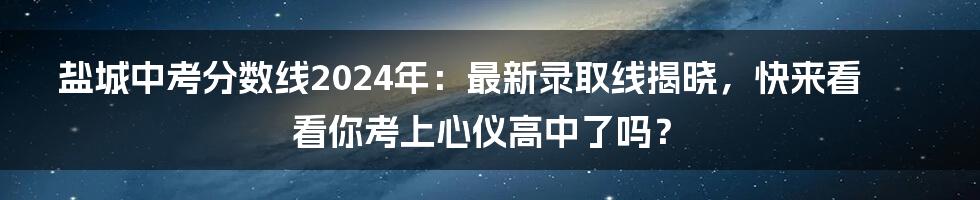 盐城中考分数线2024年：最新录取线揭晓，快来看看你考上心仪高中了吗？