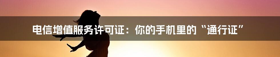 电信增值服务许可证：你的手机里的“通行证”