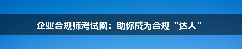 企业合规师考试网：助你成为合规“达人”