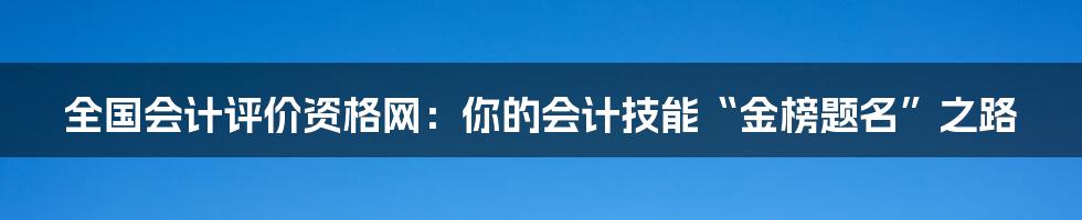 全国会计评价资格网：你的会计技能“金榜题名”之路