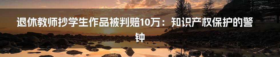 退休教师抄学生作品被判赔10万：知识产权保护的警钟