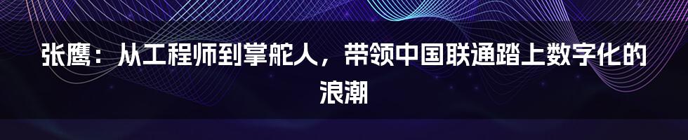 张鹰：从工程师到掌舵人，带领中国联通踏上数字化的浪潮