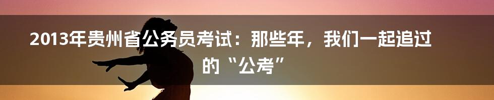 2013年贵州省公务员考试：那些年，我们一起追过的“公考”