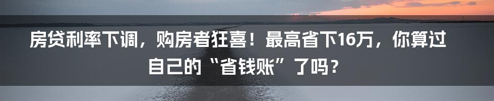 房贷利率下调，购房者狂喜！最高省下16万，你算过自己的“省钱账”了吗？