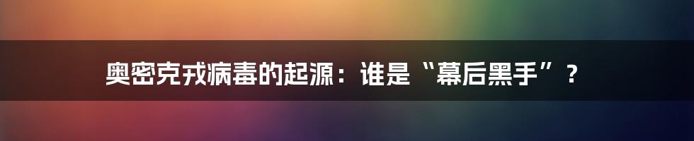 奥密克戎病毒的起源：谁是“幕后黑手”？