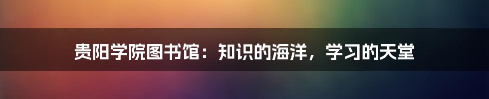 贵阳学院图书馆：知识的海洋，学习的天堂