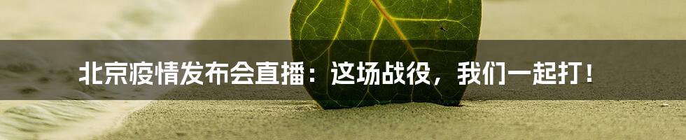 北京疫情发布会直播：这场战役，我们一起打！