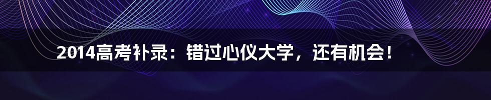 2014高考补录：错过心仪大学，还有机会！