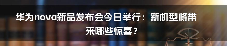 华为nova新品发布会今日举行：新机型将带来哪些惊喜？