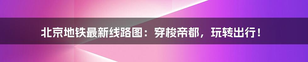 北京地铁最新线路图：穿梭帝都，玩转出行！