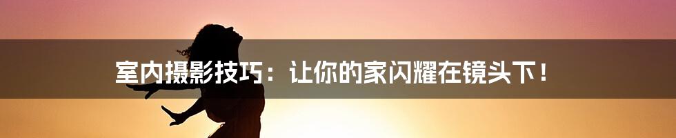 室内摄影技巧：让你的家闪耀在镜头下！