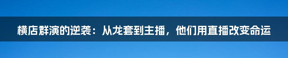 横店群演的逆袭：从龙套到主播，他们用直播改变命运