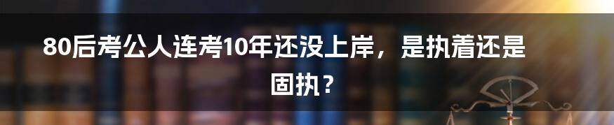 80后考公人连考10年还没上岸，是执着还是固执？