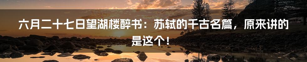 六月二十七日望湖楼醉书：苏轼的千古名篇，原来讲的是这个！