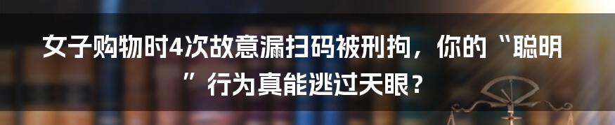 女子购物时4次故意漏扫码被刑拘，你的“聪明”行为真能逃过天眼？