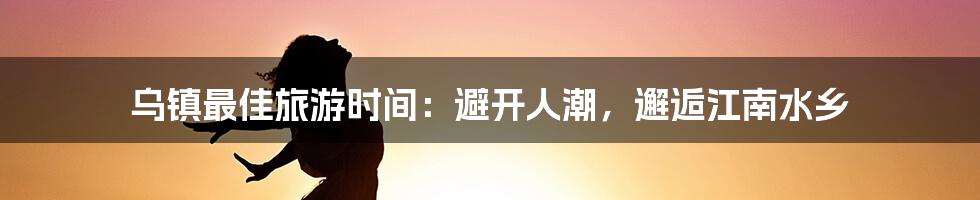 乌镇最佳旅游时间：避开人潮，邂逅江南水乡