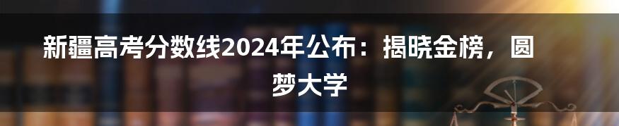 新疆高考分数线2024年公布：揭晓金榜，圆梦大学