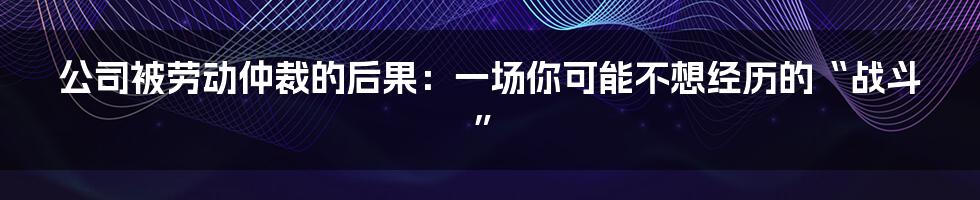 公司被劳动仲裁的后果：一场你可能不想经历的“战斗”