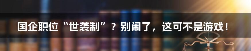 国企职位“世袭制”？别闹了，这可不是游戏！