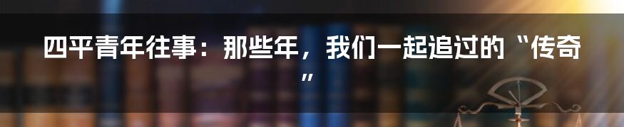 四平青年往事：那些年，我们一起追过的“传奇”