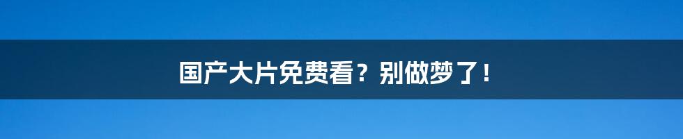 国产大片免费看？别做梦了！