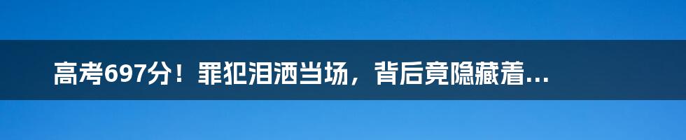 高考697分！罪犯泪洒当场，背后竟隐藏着...