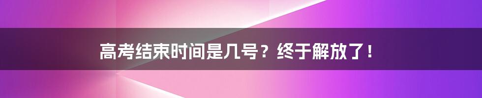 高考结束时间是几号？终于解放了！