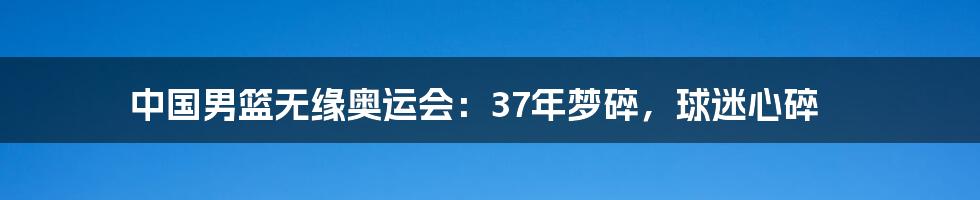 中国男篮无缘奥运会：37年梦碎，球迷心碎