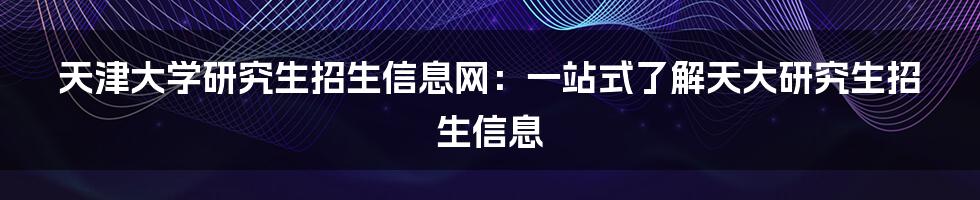 天津大学研究生招生信息网：一站式了解天大研究生招生信息