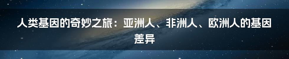 人类基因的奇妙之旅：亚洲人、非洲人、欧洲人的基因差异