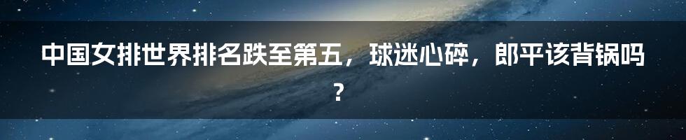 中国女排世界排名跌至第五，球迷心碎，郎平该背锅吗？