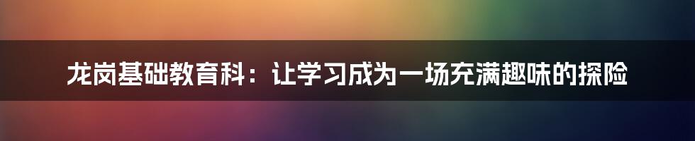 龙岗基础教育科：让学习成为一场充满趣味的探险