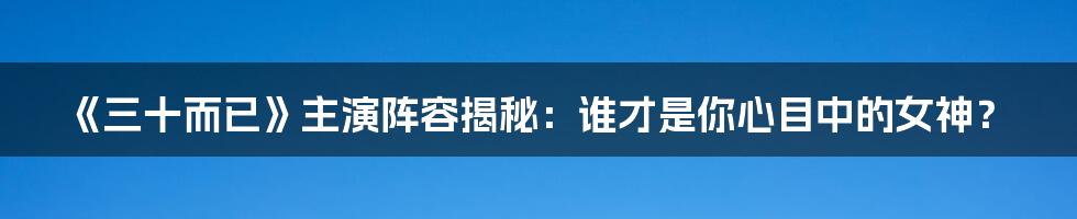 《三十而已》主演阵容揭秘：谁才是你心目中的女神？