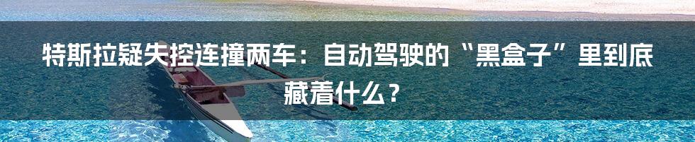 特斯拉疑失控连撞两车：自动驾驶的“黑盒子”里到底藏着什么？