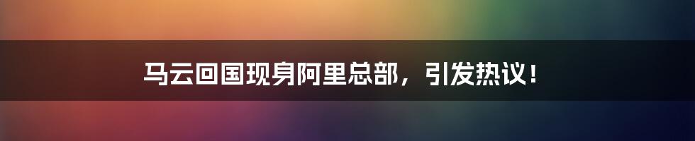 马云回国现身阿里总部，引发热议！