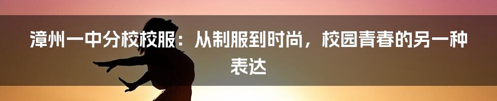 漳州一中分校校服：从制服到时尚，校园青春的另一种表达