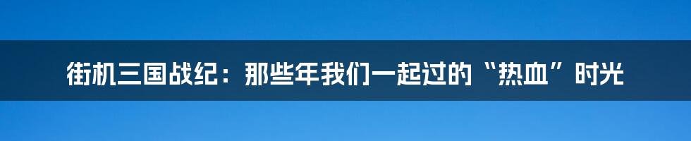 街机三国战纪：那些年我们一起过的“热血”时光