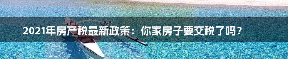 2021年房产税最新政策：你家房子要交税了吗？