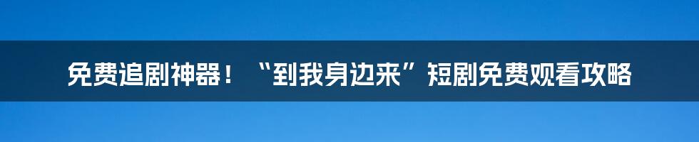 免费追剧神器！“到我身边来”短剧免费观看攻略