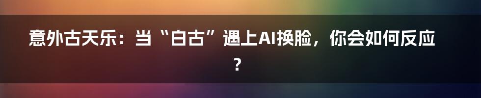 意外古天乐：当“白古”遇上AI换脸，你会如何反应？