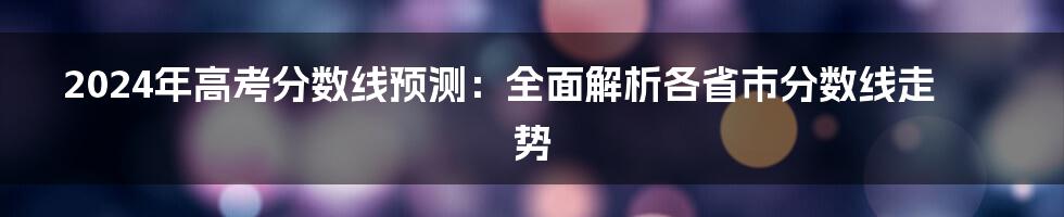 2024年高考分数线预测：全面解析各省市分数线走势