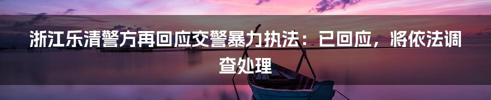 浙江乐清警方再回应交警暴力执法：已回应，将依法调查处理