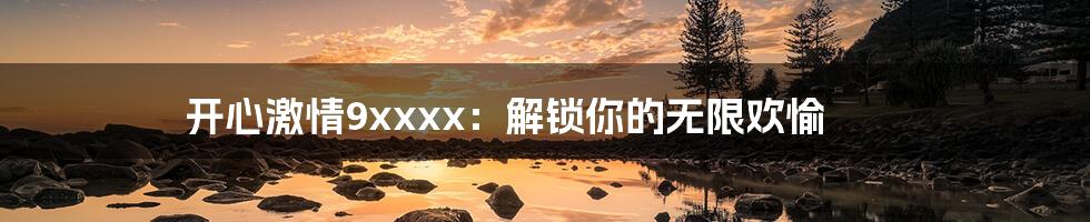 开心激情9xxxx：解锁你的无限欢愉