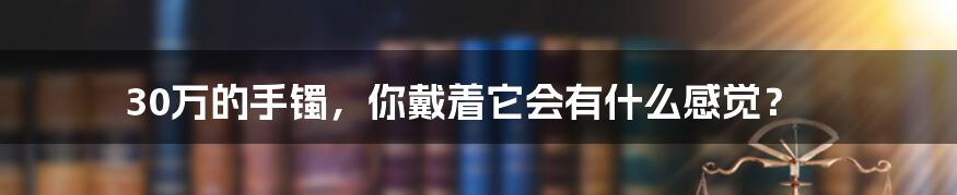 30万的手镯，你戴着它会有什么感觉？